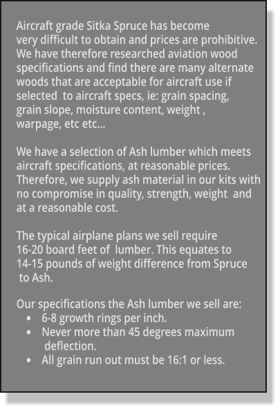 Aircraft grade Sitka Spruce has become  very difficult to obtain and prices are prohibitive.  We have therefore researched aviation wood specifications and find there are many alternate  woods that are acceptable for aircraft use if  selected  to aircraft specs, ie: grain spacing,  grain slope, moisture content, weight ,  warpage, etc etc…  We have a selection of Ash lumber which meets  aircraft specifications, at reasonable prices.  Therefore, we supply ash material in our kits with  no compromise in quality, strength, weight  and  at a reasonable cost.  The typical airplane plans we sell require  16-20 board feet of  lumber. This equates to  14-15 pounds of weight difference from Spruce  to Ash.  Our specifications the Ash lumber we sell are: •	6-8 growth rings per inch. •	Never more than 45 degrees maximum  deflection. •	All grain run out must be 16:1 or less.