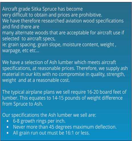 Aircraft grade Sitka Spruce has become  very difficult to obtain and prices are prohibitive.  We have therefore researched aviation wood specifications and find there are  many alternate woods that are acceptable for aircraft use if selected  to aircraft specs,  ie: grain spacing, grain slope, moisture content, weight , warpage, etc etc…  We have a selection of Ash lumber which meets aircraft specifications, at reasonable prices. Therefore, we supply ash material in our kits with no compromise in quality, strength, weight  and at a reasonable cost.  The typical airplane plans we sell require 16-20 board feet of  lumber. This equates to 14-15 pounds of weight difference from Spruce to Ash.  Our specifications the Ash lumber we sell are: •	6-8 growth rings per inch. •	Never more than 45 degrees maximum deflection. •	All grain run out must be 16:1 or less.