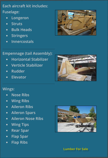 Lumber For Sale Each aircraft kit includes: Fuselage: •	Longeron •	Struts •	Bulk Heads •	Stringers •	Innercostals Empennage (tail Assembly): •	Horizontal Stabilizer •	Verticle Stabilizer •	Rudder •	Elevator  Wings: •	Nose Ribs •	Wing Ribs •	Aileron Ribs •	Aileron Spars •	Aileron Nose Ribs •	Wing Tips •	Rear Spar •	Flap Spar •	Flap Ribs